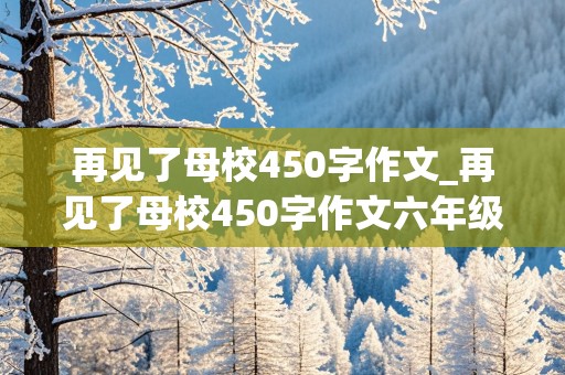 再见了母校450字作文_再见了母校450字作文六年级