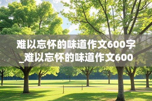 难以忘怀的味道作文600字_难以忘怀的味道作文600字初中