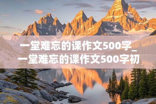 一堂难忘的课作文500字_一堂难忘的课作文500字初一