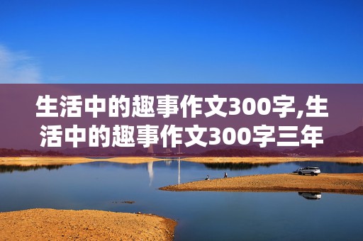 生活中的趣事作文300字,生活中的趣事作文300字三年级