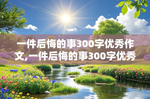 一件后悔的事300字优秀作文,一件后悔的事300字优秀作文三年级