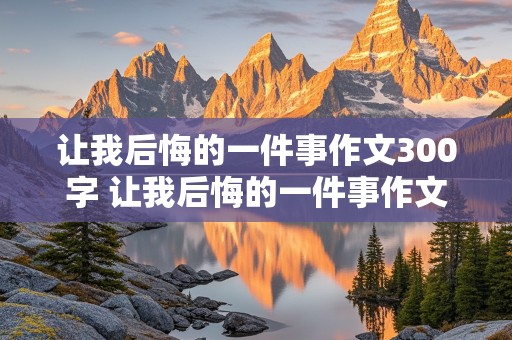 让我后悔的一件事作文300字 让我后悔的一件事作文300字作文