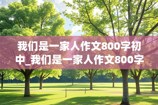 我们是一家人作文800字初中_我们是一家人作文800字初中叙事