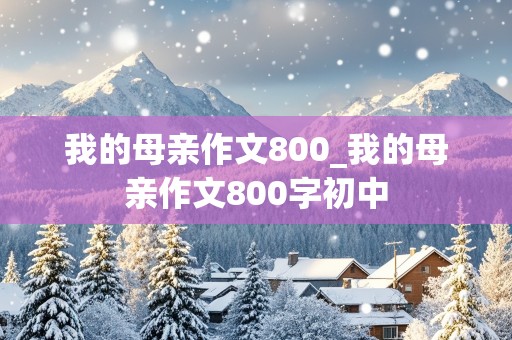 我的母亲作文800_我的母亲作文800字初中