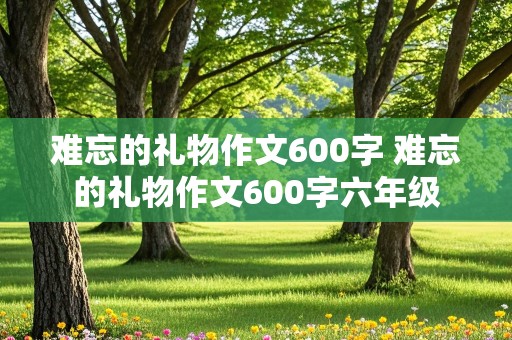 难忘的礼物作文600字 难忘的礼物作文600字六年级