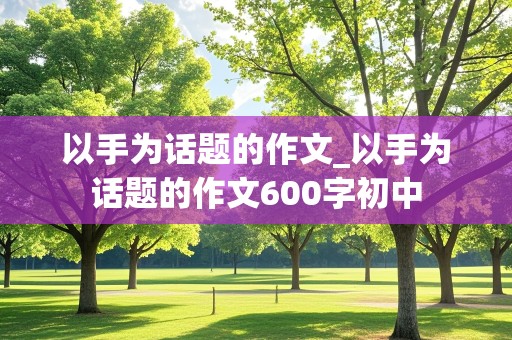 以手为话题的作文_以手为话题的作文600字初中