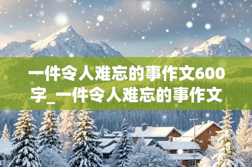 一件令人难忘的事作文600字_一件令人难忘的事作文600字左右