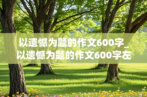 以遗憾为题的作文600字_以遗憾为题的作文600字左右的