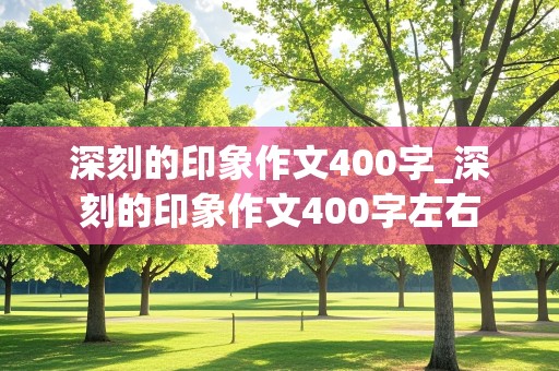 深刻的印象作文400字_深刻的印象作文400字左右