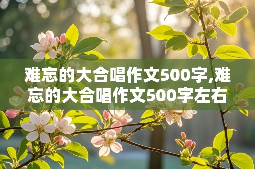 难忘的大合唱作文500字,难忘的大合唱作文500字左右免费