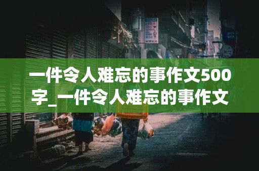 一件令人难忘的事作文500字_一件令人难忘的事作文500字六年级