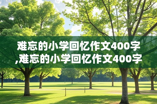 难忘的小学回忆作文400字,难忘的小学回忆作文400字左右