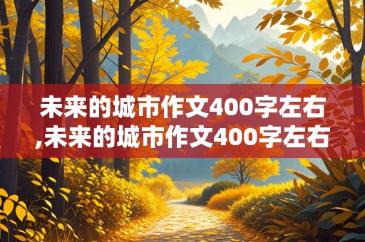 未来的城市作文400字左右,未来的城市作文400字左右五年级