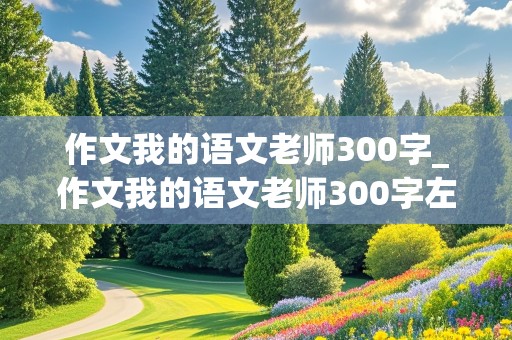 作文我的语文老师300字_作文我的语文老师300字左右