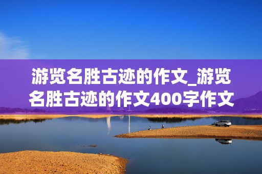 游览名胜古迹的作文_游览名胜古迹的作文400字作文