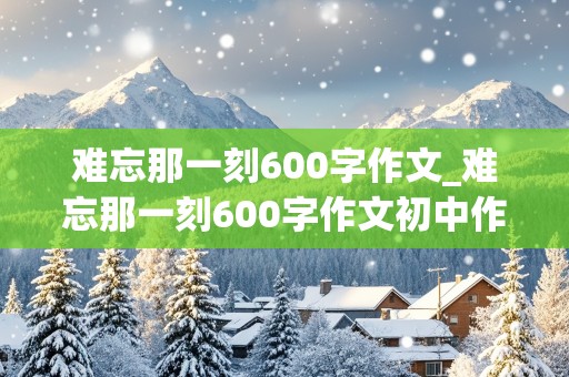 难忘那一刻600字作文_难忘那一刻600字作文初中作文