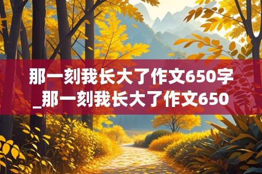 那一刻我长大了作文650字_那一刻我长大了作文650字免费的