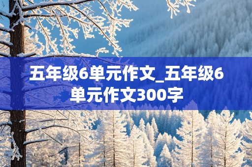 五年级6单元作文_五年级6单元作文300字