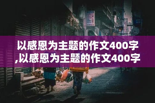 以感恩为主题的作文400字,以感恩为主题的作文400字左右