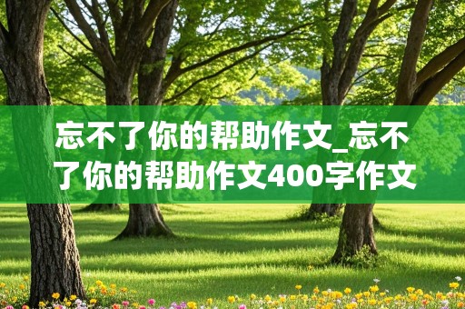 忘不了你的帮助作文_忘不了你的帮助作文400字作文