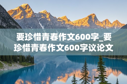 要珍惜青春作文600字_要珍惜青春作文600字议论文