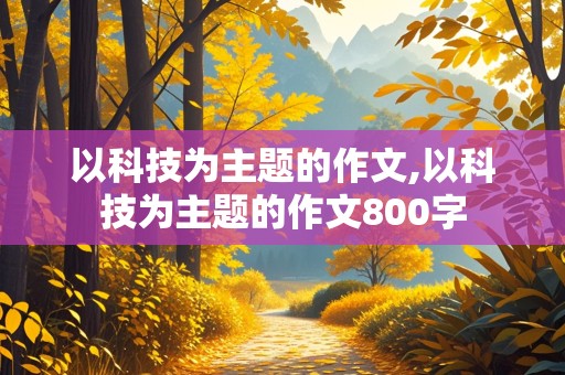 以科技为主题的作文,以科技为主题的作文800字