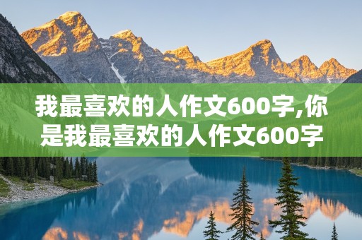 我最喜欢的人作文600字,你是我最喜欢的人作文600字