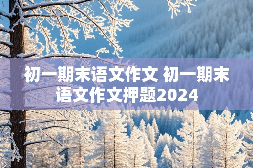 初一期末语文作文 初一期末语文作文押题2024