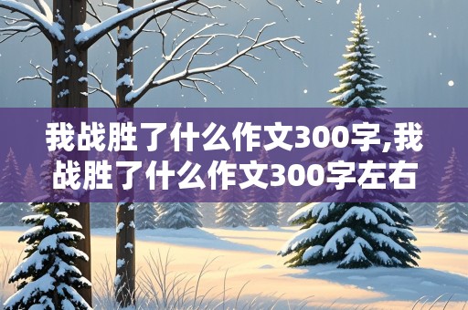 我战胜了什么作文300字,我战胜了什么作文300字左右