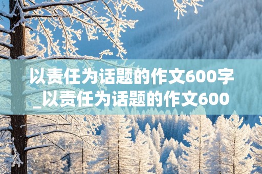 以责任为话题的作文600字_以责任为话题的作文600字记叙文