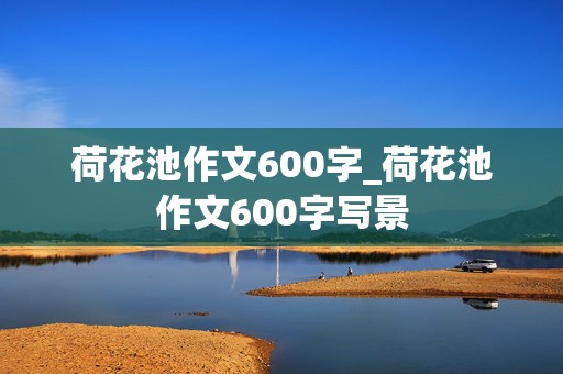 荷花池作文600字_荷花池作文600字写景