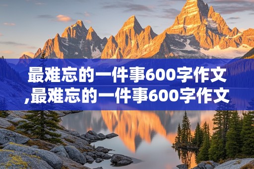 最难忘的一件事600字作文,最难忘的一件事600字作文初一