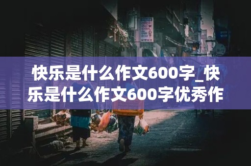 快乐是什么作文600字_快乐是什么作文600字优秀作文