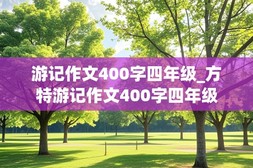 游记作文400字四年级_方特游记作文400字四年级