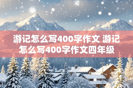 游记怎么写400字作文 游记怎么写400字作文四年级