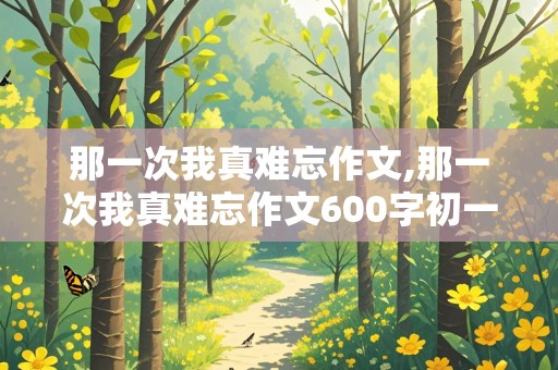 那一次我真难忘作文,那一次我真难忘作文600字初一