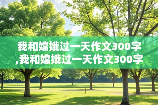 我和嫦娥过一天作文300字,我和嫦娥过一天作文300字四年级