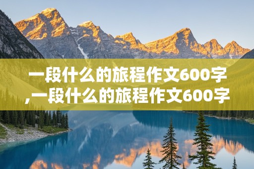 一段什么的旅程作文600字,一段什么的旅程作文600字初三