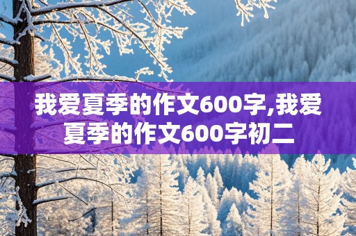 我爱夏季的作文600字,我爱夏季的作文600字初二