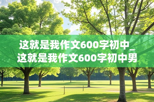 这就是我作文600字初中_这就是我作文600字初中男生