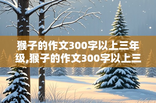 猴子的作文300字以上三年级,猴子的作文300字以上三年级上册