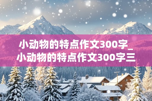 小动物的特点作文300字_小动物的特点作文300字三年级