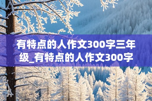 有特点的人作文300字三年级_有特点的人作文300字三年级下册