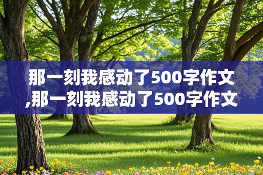 那一刻我感动了500字作文,那一刻我感动了500字作文初一