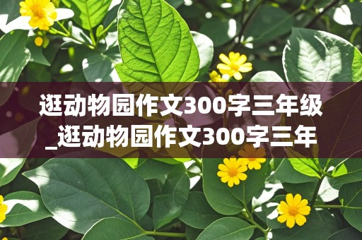 逛动物园作文300字三年级_逛动物园作文300字三年级猴子