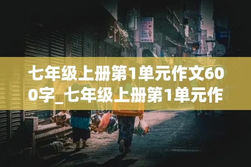 七年级上册第1单元作文600字_七年级上册第1单元作文600字以上