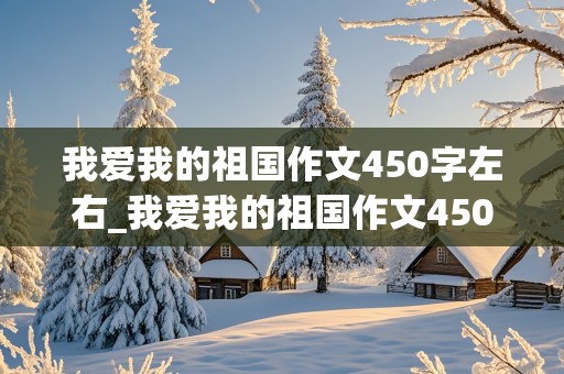 我爱我的祖国作文450字左右_我爱我的祖国作文450字左右四年级