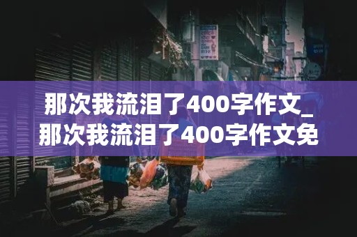 那次我流泪了400字作文_那次我流泪了400字作文免费