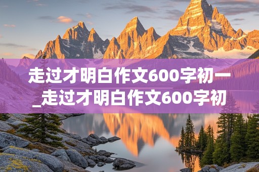 走过才明白作文600字初一_走过才明白作文600字初一篇