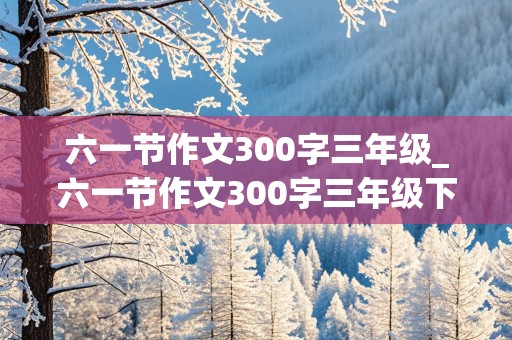 六一节作文300字三年级_六一节作文300字三年级下册